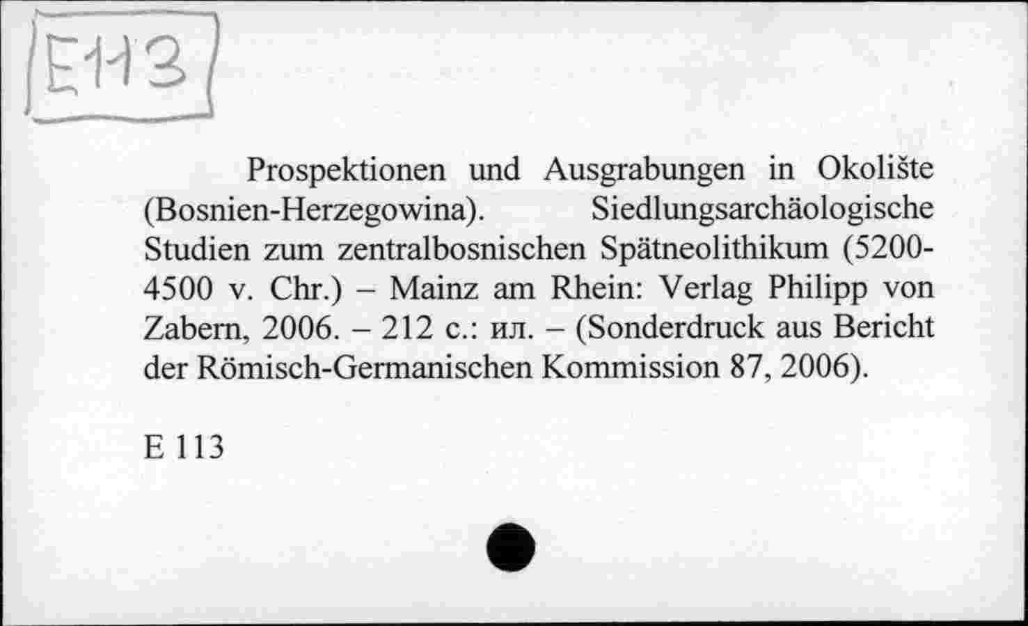 ﻿JEBS
Prospektionen und Ausgrabungen in Okoliste (Bosnien-Herzegowina). Siedlungsarchäologische Studien zum zentralbosnischen Spätneolithikum (5200-4500 V. Chr.) - Mainz am Rhein: Verlag Philipp von Zabem, 2006. - 212 с.: ил. - (Sonderdruck aus Bericht der Römisch-Germanischen Kommission 87, 2006).
E 113